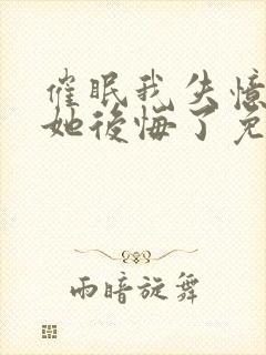 催眠我失忆后,她后悔了免费阅读