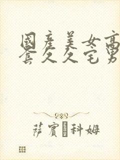 国产美女高潮无套久久宅男