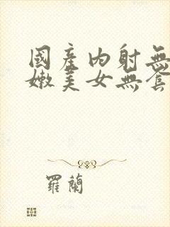 国产内射无套粉嫩美女无套