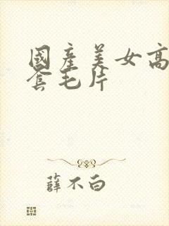 国产美女高潮无套毛片