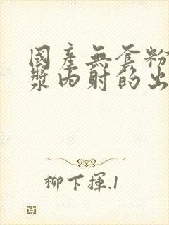 国产无套粉嫩白浆内射的出处