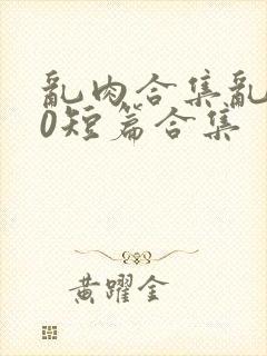 乱肉合集乱500短篇合集