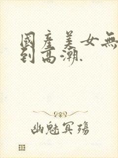 国产美女无套爽到高潮.封面