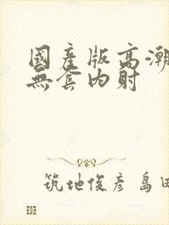 国产版高潮叫床无套内射