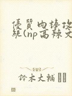 优质肉棒攻略系统(np高辣文)