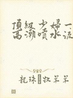 顶级少妇一线天高潮喷水流出白浆