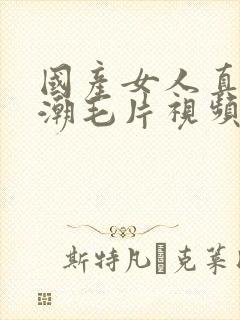 国产女人真实高潮毛片视频