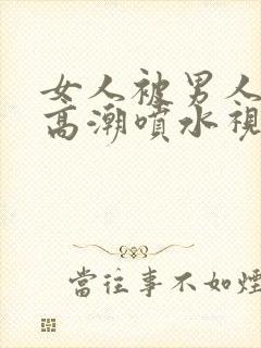 女人被男人捅出高潮喷水视频免费