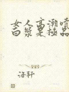 女人高潮喷水出白浆是极品吗