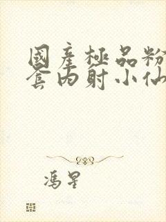 国产极品粉嫩无套内射小仙女