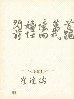 闪婚亿万首富.前任向我跪地求饶.