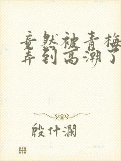 竟然被青梅竹马弄到高潮了