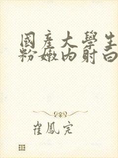 国产大学生无套粉嫩内射白浆