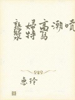 熟妇高潮喷水白浆特写