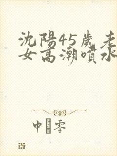 沈阳45岁老熟女高潮喷水