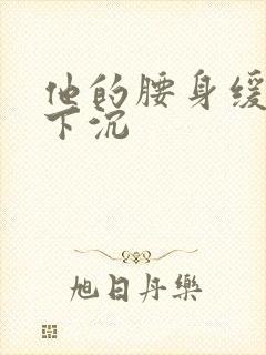 他的腰身缓慢的下沉