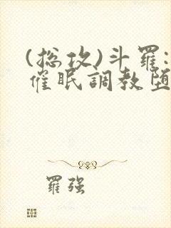 (总攻)斗罗:催眠调教堕落美人小说