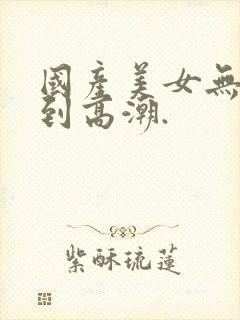 国产美女无套爽到高潮.