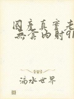 国产真实老熟女 无套内射91