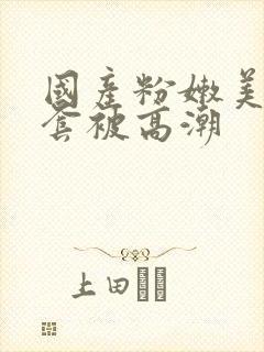 国产粉嫩美女无套被高潮