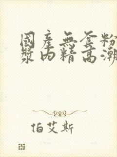 国产无套粉嫩白浆内精高潮