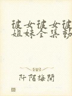 彼女彼女彼女三姐妹全集动漫