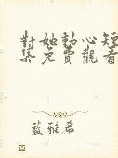 对她动心短剧全集免费观看