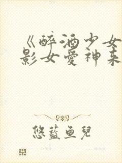 《醉酒少女》电影女爱神来了