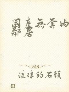 国产无套内射女邻居