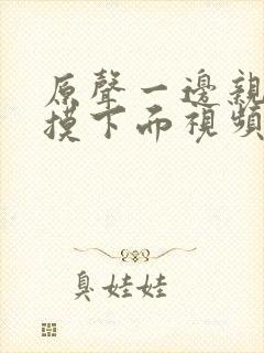 原声一边亲一边摸下面视频