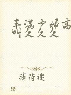 丰满少妇高潮惨叫久久久