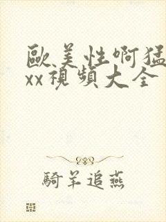 欧美性啊猛xxxx视频大全