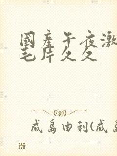 国产午夜激av毛片久久