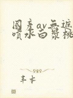 国产av无遮挡喷水白浆桃封面
