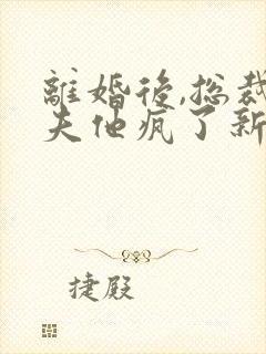 离婚后,总裁前夫他疯了新章节