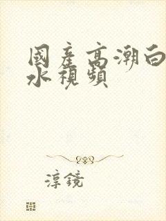 国产高潮白浆喷水视频