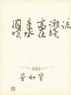 国产高潮流白浆喷水在线