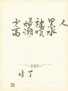 少妇被黑人爽到高潮喷水封面