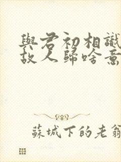 与君初相识恰似故人归啥意思