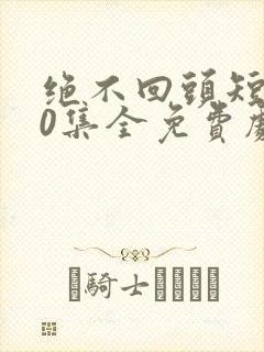 绝不回头短剧40集全免费剧情封面