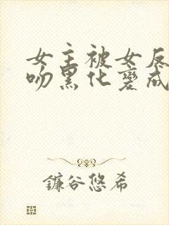 女主被女反派亲吻黑化变成仆人的小