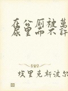 在公厕被万人C尿里面不许漏出来