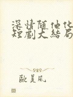 深情随他化风去短剧大结局