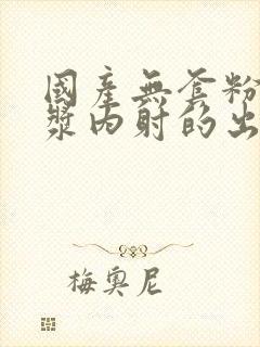 国产无套粉嫩白浆内射的出处