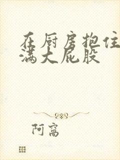 在厨房抱住岳丰满大屁股