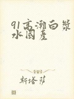 91高潮白浆喷水国产