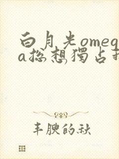 白月光omega总想独占我全文免费阅读