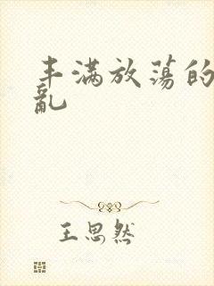 丰满放荡的岳欲乱