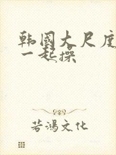 韩国大尺度电影一起操