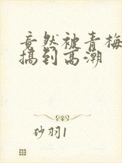 竟然被青梅竹马搞到高潮